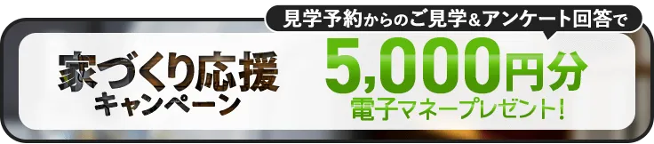 家づくり応援キャンペーン！前日までの予約見学＆アンケート回答で最大5,000円分の電子マネープレゼント！