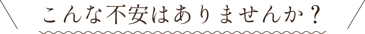 こんな不安はありませんか？