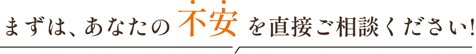 まずは、あなたの不安を直接ご相談ください