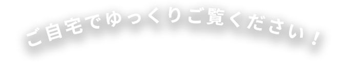 ご自宅でゆっくりご覧ください!