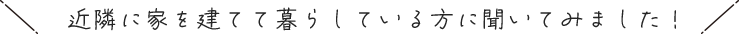 近隣に家を建てて暮らしている方に聞いてみました！